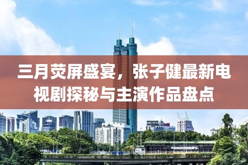 三月熒屏盛宴，張子健最新電視劇探秘與主演作品盤點