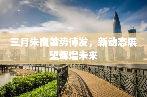 三月朱贏蓄勢待發(fā)，新動態(tài)展望輝煌未來