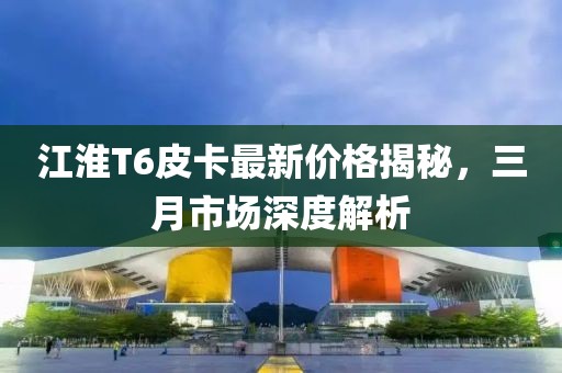 江淮T6皮卡最新價格揭秘，三月市場深度解析