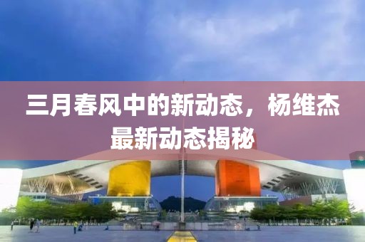三月春風(fēng)中的新動態(tài)，楊維杰最新動態(tài)揭秘