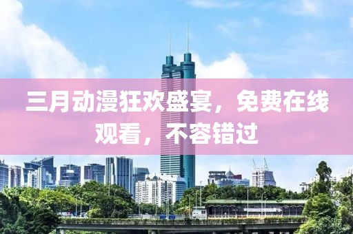 三月動漫狂歡盛宴，免費在線觀看，不容錯過