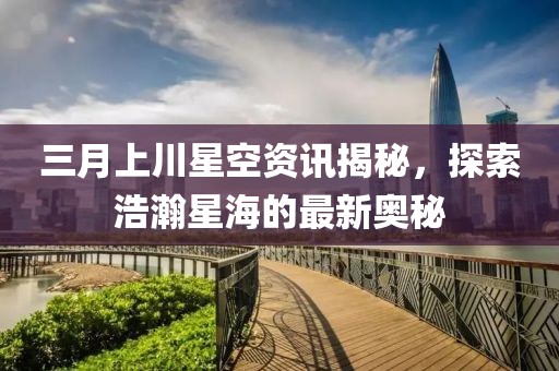 三月上川星空資訊揭秘，探索浩瀚星海的最新奧秘