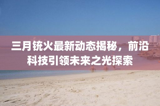 三月銃火最新動(dòng)態(tài)揭秘，前沿科技引領(lǐng)未來(lái)之光探索