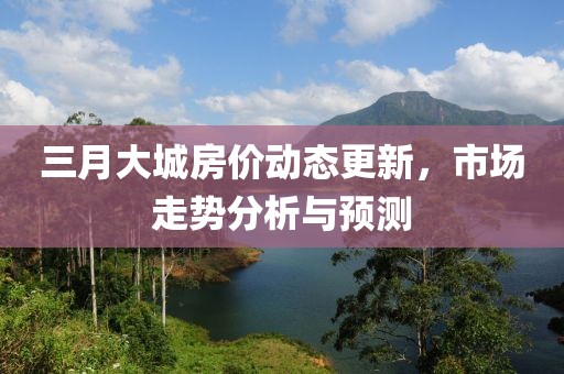 三月大城房價動態(tài)更新，市場走勢分析與預(yù)測