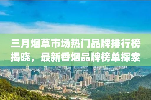 三月煙草市場(chǎng)熱門品牌排行榜揭曉，最新香煙品牌榜單探索