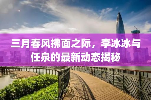 三月春風(fēng)拂面之際，李冰冰與任泉的最新動態(tài)揭秘