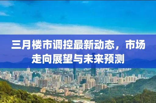三月樓市調(diào)控最新動(dòng)態(tài)，市場(chǎng)走向展望與未來(lái)預(yù)測(cè)