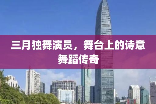 三月獨舞演員，舞臺上的詩意舞蹈傳奇