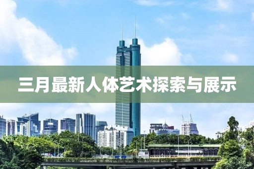 三月最新人體藝術(shù)探索與展示