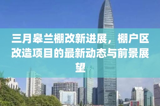 三月皋蘭棚改新進(jìn)展，棚戶區(qū)改造項(xiàng)目的最新動(dòng)態(tài)與前景展望