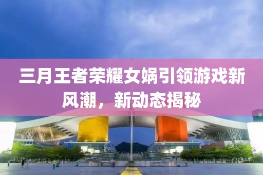 三月王者榮耀女媧引領(lǐng)游戲新風(fēng)潮，新動(dòng)態(tài)揭秘