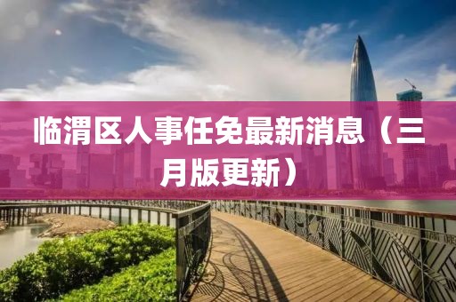 臨渭區(qū)人事任免最新消息（三月版更新）