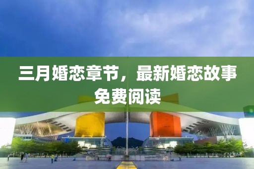 三月婚戀章節(jié)，最新婚戀故事免費閱讀