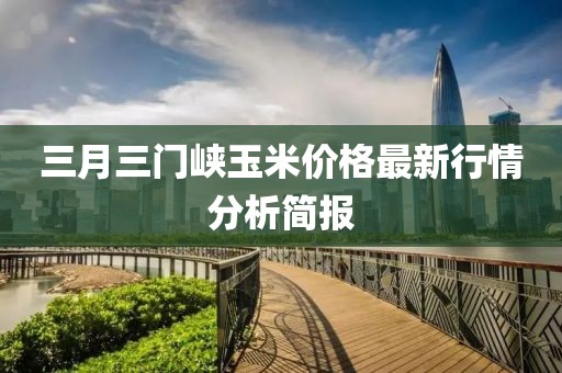 三月三門峽玉米價(jià)格最新行情分析簡(jiǎn)報(bào)