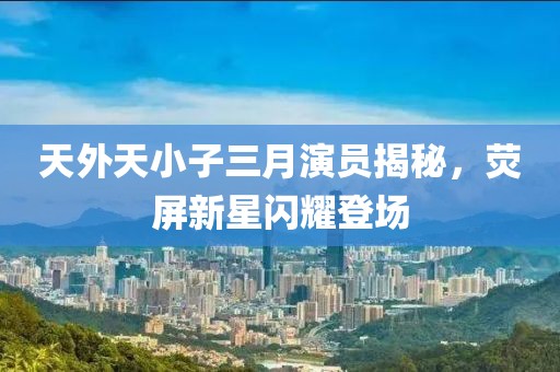 天外天小子三月演員揭秘，熒屏新星閃耀登場