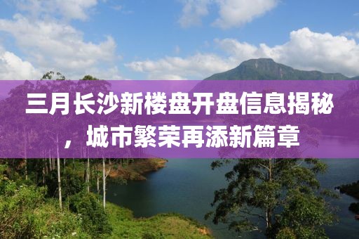 三月長沙新樓盤開盤信息揭秘，城市繁榮再添新篇章