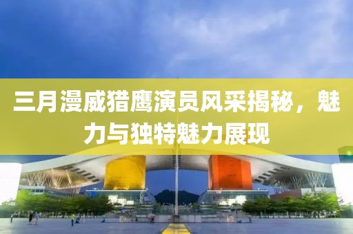 三月漫威獵鷹演員風(fēng)采揭秘，魅力與獨特魅力展現(xiàn)