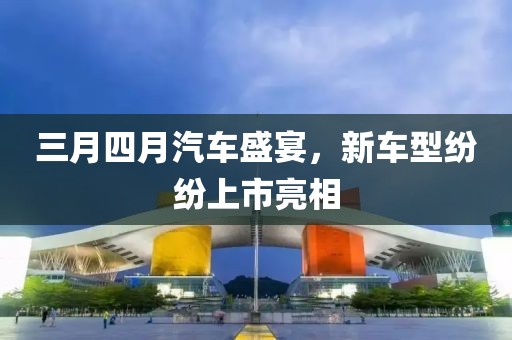 三月四月汽車盛宴，新車型紛紛上市亮相