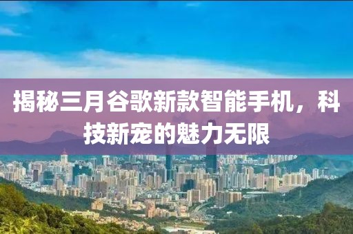 揭秘三月谷歌新款智能手機(jī)，科技新寵的魅力無(wú)限