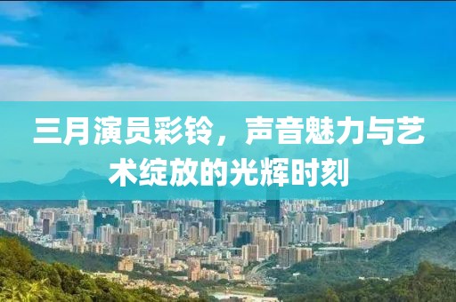 三月演員彩鈴，聲音魅力與藝術(shù)綻放的光輝時(shí)刻