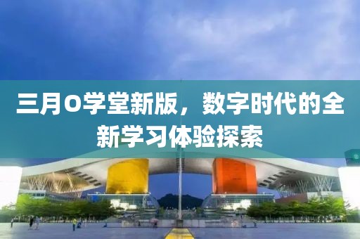 三月O學(xué)堂新版，數(shù)字時(shí)代的全新學(xué)習(xí)體驗(yàn)探索