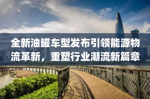 全新油罐車型發(fā)布引領(lǐng)能源物流革新，重塑行業(yè)潮流新篇章