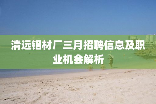 清遠(yuǎn)鋁材廠三月招聘信息及職業(yè)機(jī)會(huì)解析