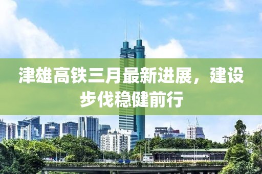 津雄高鐵三月最新進展，建設(shè)步伐穩(wěn)健前行
