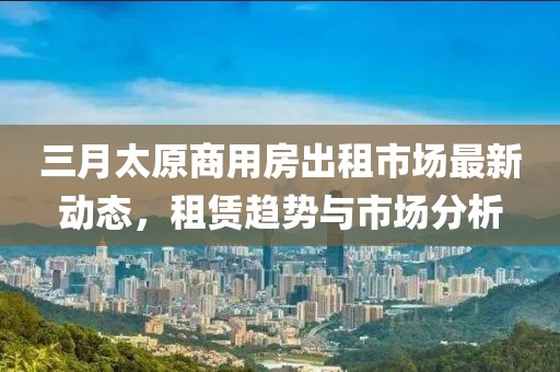 三月太原商用房出租市場(chǎng)最新動(dòng)態(tài)，租賃趨勢(shì)與市場(chǎng)分析