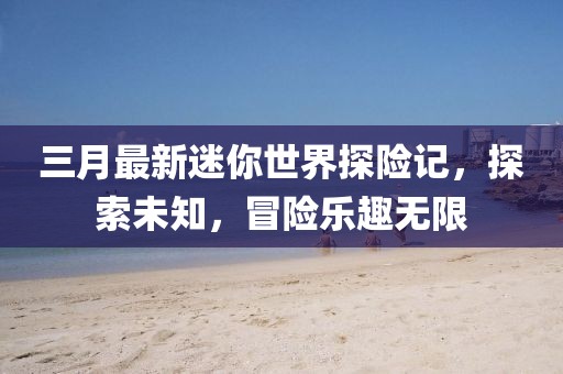 三月最新迷你世界探險記，探索未知，冒險樂趣無限