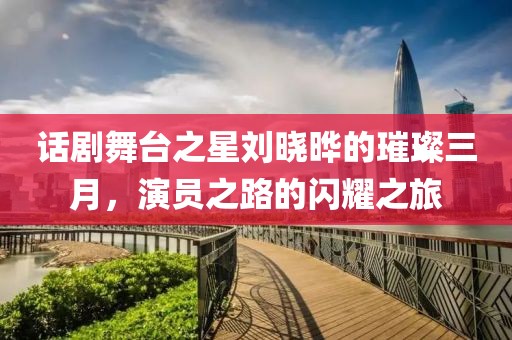 話劇舞臺之星劉曉曄的璀璨三月，演員之路的閃耀之旅