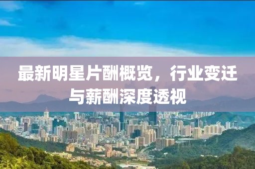 最新明星片酬概覽，行業(yè)變遷與薪酬深度透視
