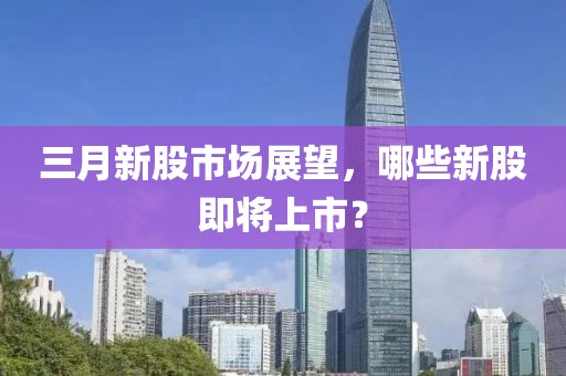 三月新股市場展望，哪些新股即將上市？