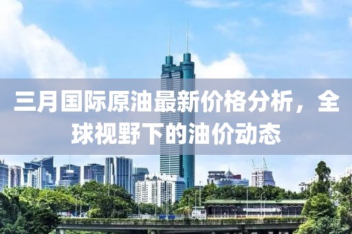 三月國際原油最新價格分析，全球視野下的油價動態(tài)