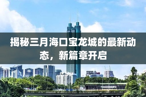 揭秘三月海口寶龍城的最新動態(tài)，新篇章開啟