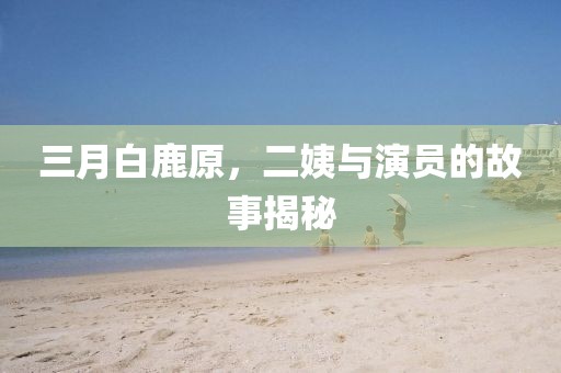 三月白鹿原，二姨與演員的故事揭秘