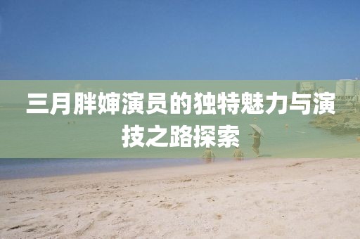 三月胖嬸演員的獨(dú)特魅力與演技之路探索