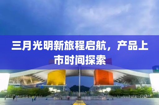 三月光明新旅程啟航，產(chǎn)品上市時(shí)間探索