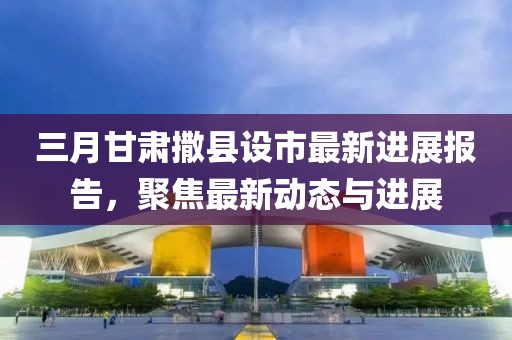 三月甘肅撒縣設市最新進展報告，聚焦最新動態(tài)與進展