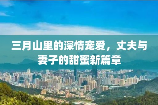 三月山里的深情寵愛，丈夫與妻子的甜蜜新篇章