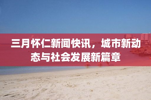 三月懷仁新聞快訊，城市新動(dòng)態(tài)與社會(huì)發(fā)展新篇章