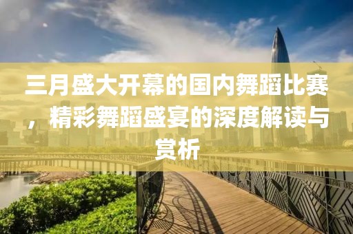 三月盛大開幕的國(guó)內(nèi)舞蹈比賽，精彩舞蹈盛宴的深度解讀與賞析