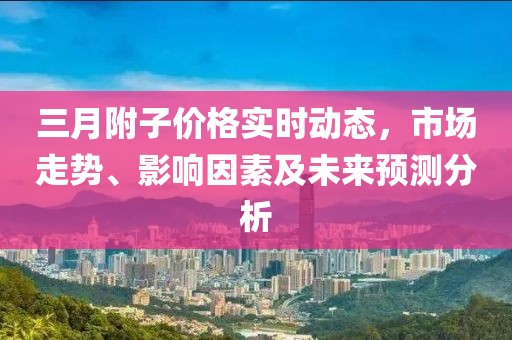 三月附子價(jià)格實(shí)時(shí)動(dòng)態(tài)，市場(chǎng)走勢(shì)、影響因素及未來(lái)預(yù)測(cè)分析