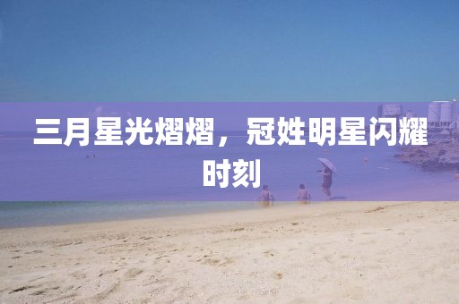 三月星光熠熠，冠姓明星閃耀時(shí)刻