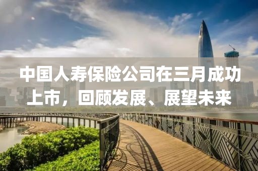 中國人壽保險(xiǎn)公司在三月成功上市，回顧發(fā)展、展望未來
