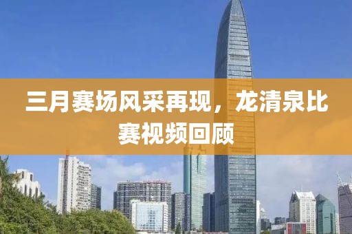 三月賽場風(fēng)采再現(xiàn)，龍清泉比賽視頻回顧