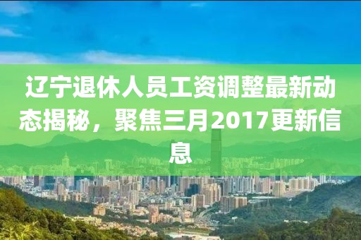 遼寧退休人員工資調(diào)整最新動態(tài)揭秘，聚焦三月2017更新信息