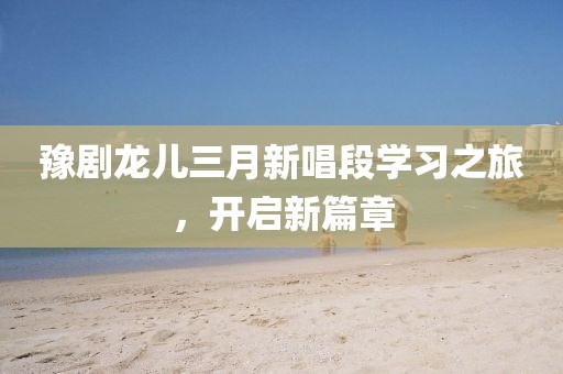 豫劇龍兒三月新唱段學(xué)習(xí)之旅，開啟新篇章