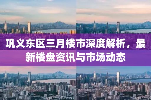 鞏義東區(qū)三月樓市深度解析，最新樓盤(pán)資訊與市場(chǎng)動(dòng)態(tài)