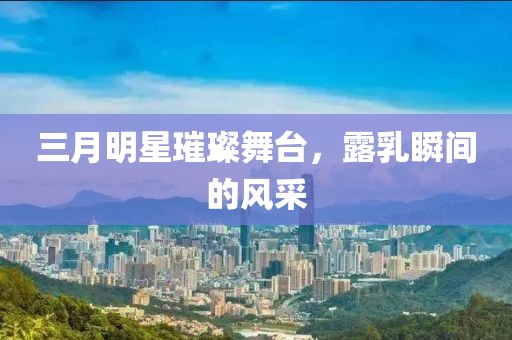 三月明星璀璨舞臺(tái)，露乳瞬間的風(fēng)采